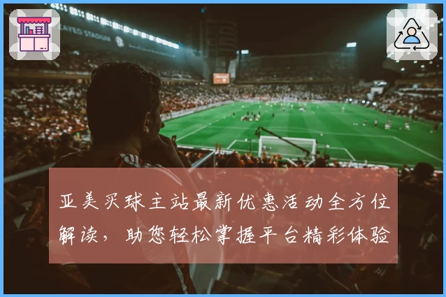亚美买球主站最新优惠活动全方位解读，助您轻松掌握平台精彩体验